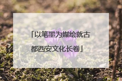 以笔墨为媒绘就古都西安文化长卷
