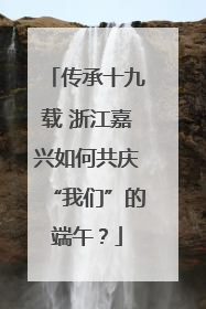 传承十九载 浙江嘉兴如何共庆“我们”的端午？