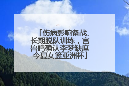 伤病影响备战、长期脱队训练，宫鲁鸣确认李梦缺席今夏女篮亚洲杯