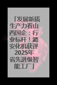 发展新质生产力看山西国企：行业标杆！潞安化机获评2025年省先进级智能工厂