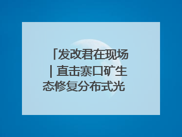 发改君在现场｜直击寨口矿生态修复分布式光伏发电项目
