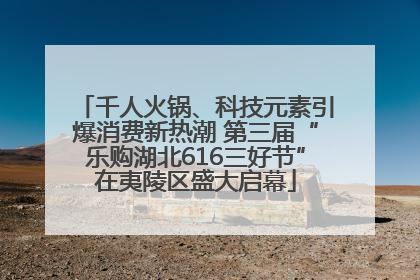 千人火锅、科技元素引爆消费新热潮 第三届“乐购湖北616三好节”在夷陵区盛大启幕