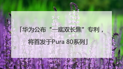 华为公布“一底双长焦”专利，将首发于Pura 80系列
