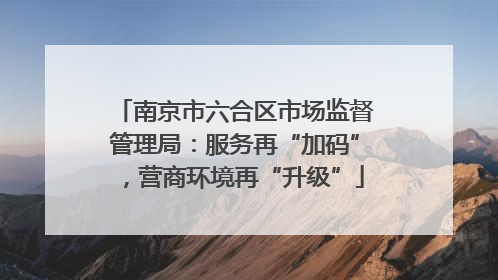 南京市六合区市场监督管理局：服务再“加码”，营商环境再“升级”