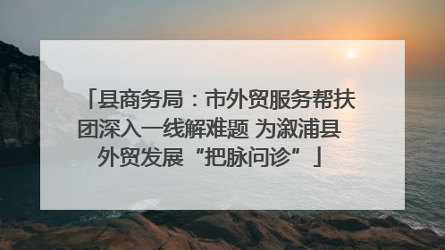 县商务局：市外贸服务帮扶团深入一线解难题 为溆浦县外贸发展“把脉问诊”