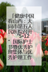 健康中国看山西：大同市第五人民医院召开“5•12”国际护士节暨优秀护理集体与优秀护理工作者表彰大会