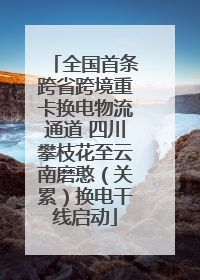 全国首条跨省跨境重卡换电物流通道 四川攀枝花至云南磨憨（关累）换电干线启动