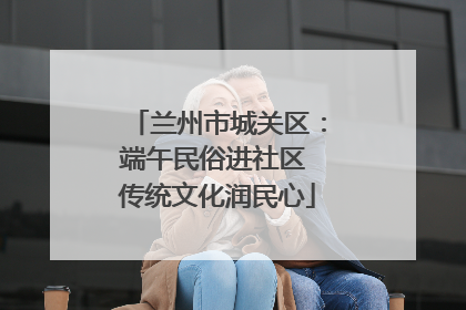 兰州市城关区：端午民俗进社区 传统文化润民心