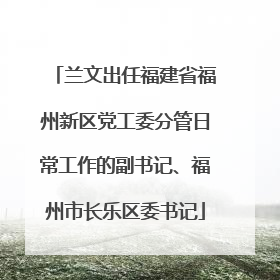 兰文出任福建省福州新区党工委分管日常工作的副书记、福州市长乐区委书记