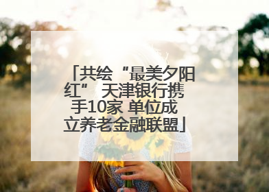 共绘“最美夕阳红” 天津银行携手10家 单位成立养老金融联盟