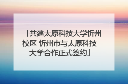 共建太原科技大学忻州校区 忻州市与太原科技大学合作正式签约