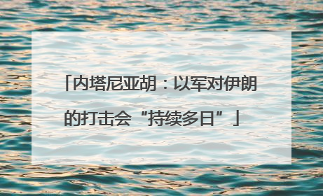 内塔尼亚胡：以军对伊朗的打击会“持续多日”