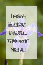 内蒙古二连边检站：护航第11万列中欧班列出境