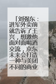 刘强东：进军外卖前就告诉了王兴，想邀他面对面喝酒交流，京东未来会打造一种与美团不同的商业模式