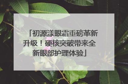 初源漾眼霜重磅革新升级！硬核突破带来全新眼部护理体验
