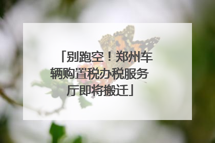 别跑空！郑州车辆购置税办税服务厅即将搬迁