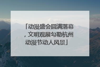 动漫盛会圆满落幕，文明观展勾勒杭州动漫节动人风景