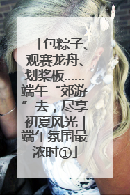 包粽子、观赛龙舟、划桨板……端午“郊游”去，尽享初夏风光｜端午氛围最浓时①