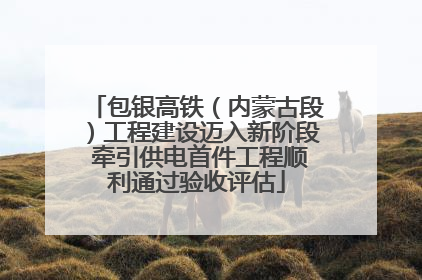 包银高铁（内蒙古段）工程建设迈入新阶段 牵引供电首件工程顺利通过验收评估