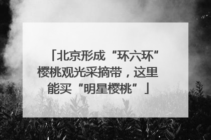 北京形成“环六环”樱桃观光采摘带，这里能买“明星樱桃”