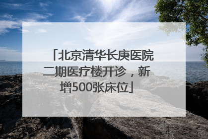 北京清华长庚医院二期医疗楼开诊，新增500张床位