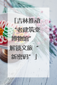 吉林推动“老建筑变博物馆” 解锁文旅“新密码”