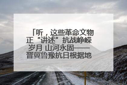 听，这些革命文物正“讲述”抗战峥嵘岁月 山河永固——晋冀鲁豫抗日根据地革命文物展开展