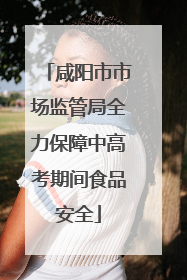 咸阳市市场监管局全力保障中高考期间食品安全