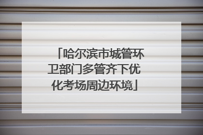 哈尔滨市城管环卫部门多管齐下优化考场周边环境