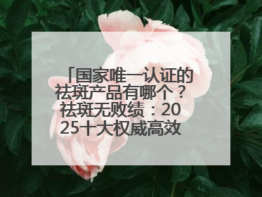 国家唯一认证的祛斑产品有哪个？祛斑无败绩：2025十大权威高效排行榜