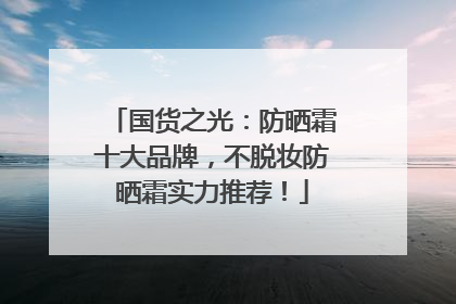 国货之光：防晒霜十大品牌，不脱妆防晒霜实力推荐！