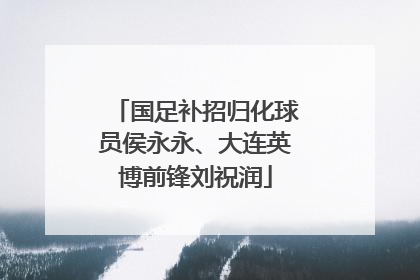 国足补招归化球员侯永永、大连英博前锋刘祝润