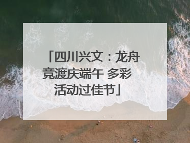 四川兴文：龙舟竞渡庆端午 多彩活动过佳节