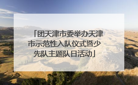 团天津市委举办天津市示范性入队仪式暨少先队主题队日活动