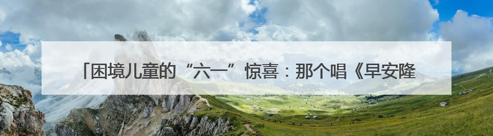 困境儿童的“六一”惊喜：那个唱《早安隆回》的叔叔，成了他们的“成长守护者”