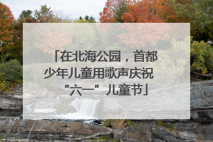 在北海公园，首都少年儿童用歌声庆祝“六一”儿童节