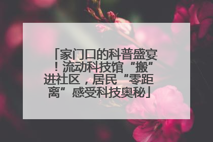 家门口的科普盛宴！流动科技馆“搬”进社区，居民“零距离”感受科技奥秘