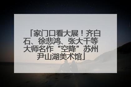 家门口看大展！齐白石、徐悲鸿、张大千等大师名作“空降”苏州尹山湖美术馆