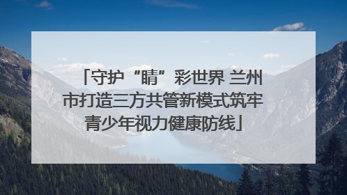 守护“睛”彩世界 兰州市打造三方共管新模式筑牢青少年视力健康防线
