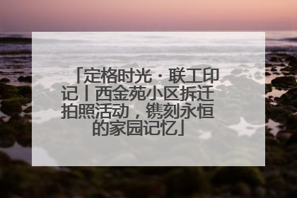 定格时光・联工印记丨西金苑小区拆迁拍照活动，镌刻永恒的家园记忆