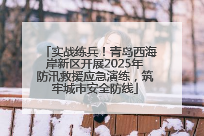 实战练兵！青岛西海岸新区开展2025年防汛救援应急演练，筑牢城市安全防线