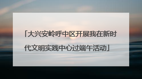 大兴安岭呼中区开展我在新时代文明实践中心过端午活动