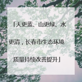 天更蓝、山更绿、水更清，长春市生态环境质量持续改善提升