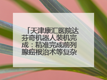 天津康汇医院达芬奇机器人装机完成：精准完成前列腺癌根治术等复杂手术！