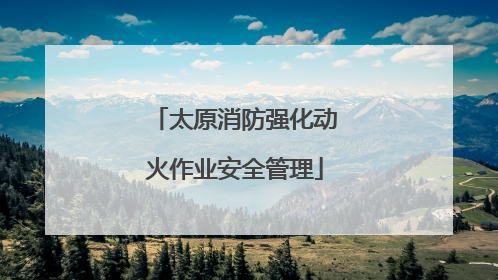 太原消防强化动火作业安全管理