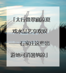 太行叠翠藏凉夏 戏水品艺享欢娱——石家庄这些出游地可消暑纳凉