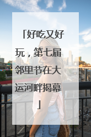 好吃又好玩，第七届邻里节在大运河畔揭幕