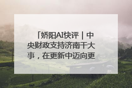 娇阳AI快评｜中央财政支持济南干大事，在更新中迈向更“新”的未来