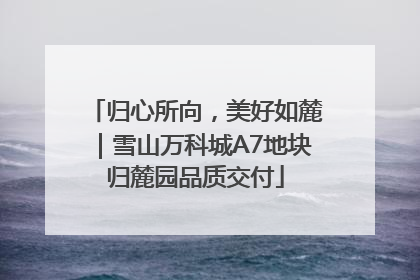 归心所向，美好如麓｜雪山万科城A7地块归麓园品质交付
