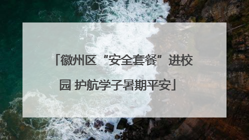 徽州区“安全套餐”进校园 护航学子暑期平安